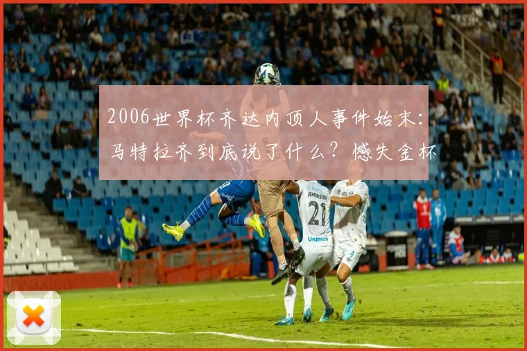 2006世界杯齐达内顶人事件始末:马特拉齐到底说了什么?憾失金杯成永恒遗憾