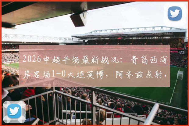 2026中超半场最新战况：青岛西海岸客场1-0大连英博，阿齐兹点射，门将李昊高接抵挡献关键扑救
